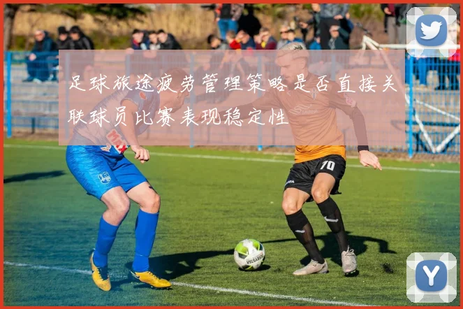 足球旅途疲劳管理策略是否直接关联球员比赛表现稳定性