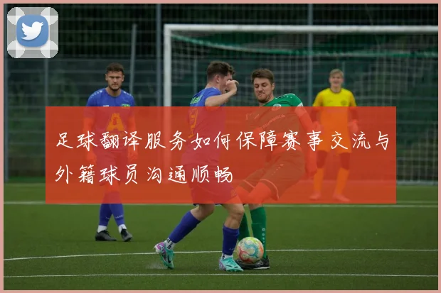 足球翻译服务如何保障赛事交流与外籍球员沟通顺畅