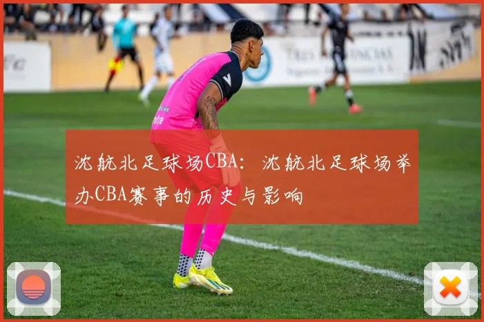 沈航北足球场CBA:沈航北足球场举办CBA赛事的历史与影响