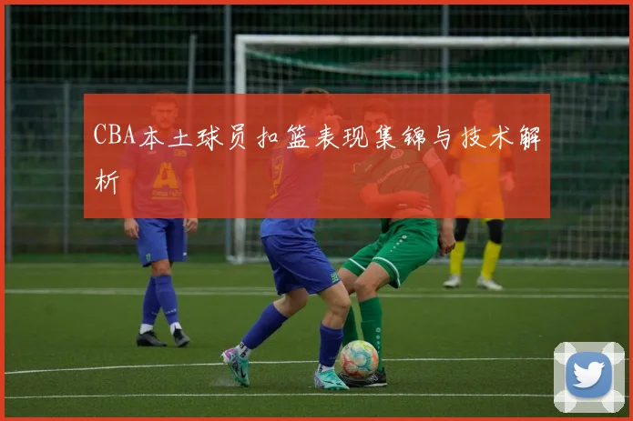 CBA本土球员扣篮表现集锦与技术解析